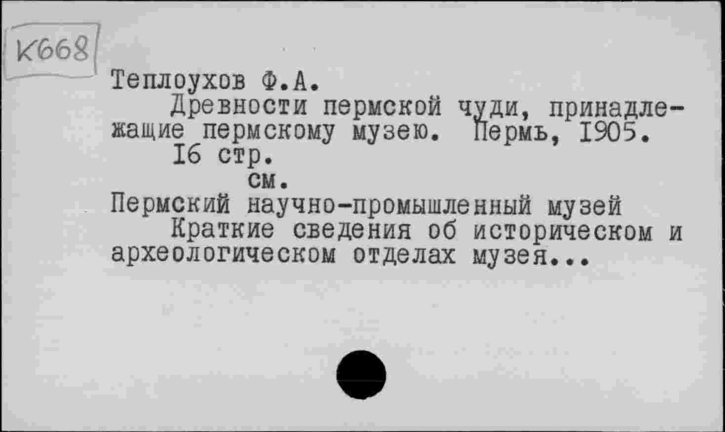 ﻿И668
Теплоухов Ф.А.
Древности пермской чуди, принадлежащие пермскому музею. Пермь, 1905.
16 стр.
см.
Пермский научно-промышленный музей
Краткие сведения об историческом и археологическом отделах музея...